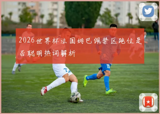 2026世界杯法国姆巴佩禁区跑位是否聪明热词解析
