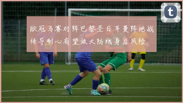 欧冠马赛对阵巴黎圣日耳曼阵地战传导耐心有望放大防线身后风险