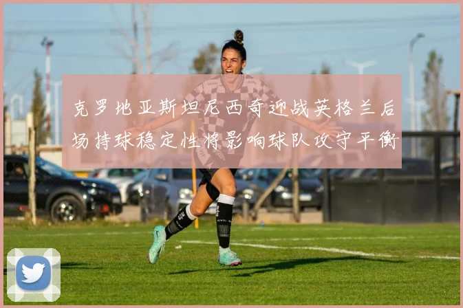 克罗地亚斯坦尼西奇迎战英格兰后场持球稳定性将影响球队攻守平衡