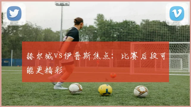 赫尔城vs伊普斯焦点：比赛后段可能更精彩