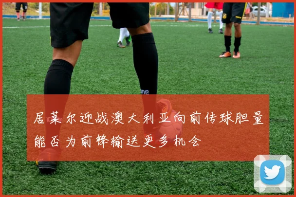 居莱尔迎战澳大利亚向前传球胆量能否为前锋输送更多机会