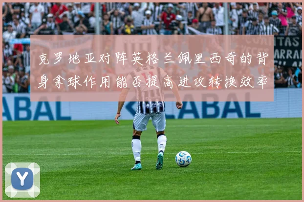 克罗地亚对阵英格兰佩里西奇的背身拿球作用能否提高进攻转换效率
