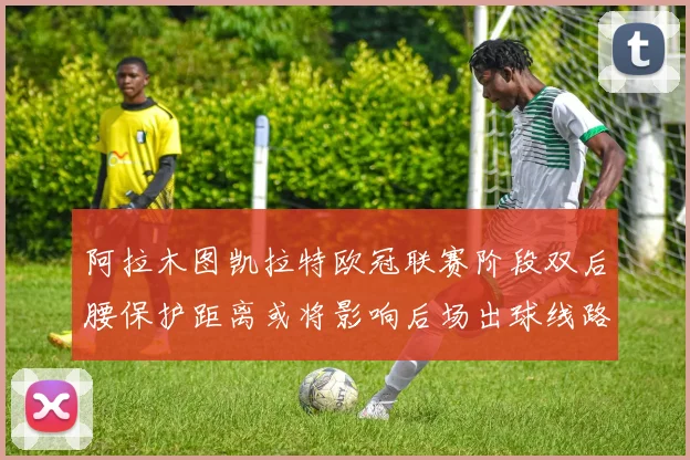 阿拉木图凯拉特欧冠联赛阶段双后腰保护距离或将影响后场出球线路